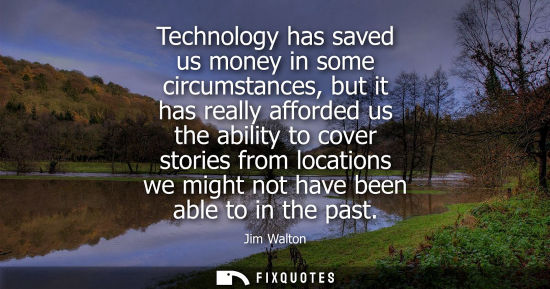 Small: Technology has saved us money in some circumstances, but it has really afforded us the ability to cover