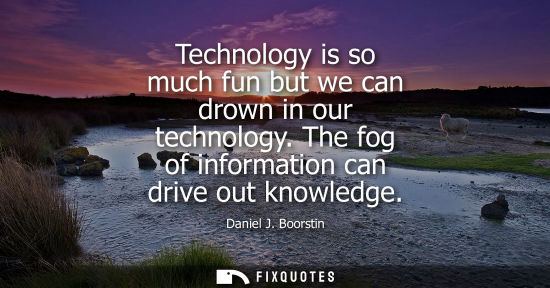 Small: Technology is so much fun but we can drown in our technology. The fog of information can drive out know