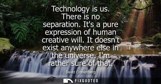 Small: Technology is us. There is no separation. Its a pure expression of human creative will. It doesnt exist anywhe
