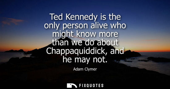 Small: Ted Kennedy is the only person alive who might know more than we do about Chappaquiddick, and he may no
