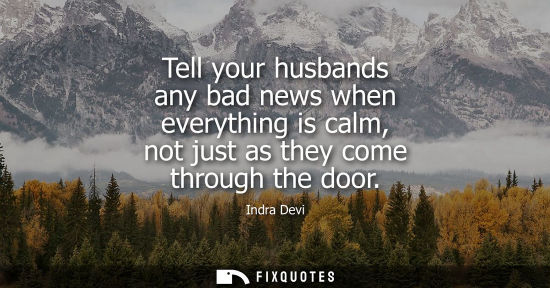 Small: Tell your husbands any bad news when everything is calm, not just as they come through the door