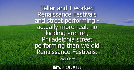 Small: Teller and I worked Renaissance Festivals and street performing - actually more real, no kidding around, Phila