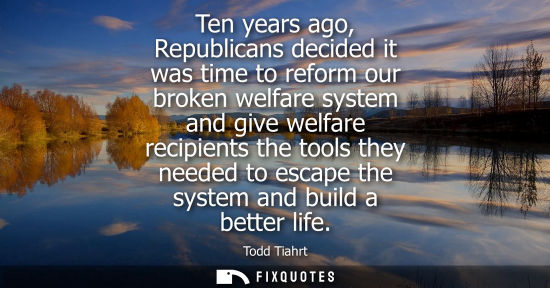 Small: Ten years ago, Republicans decided it was time to reform our broken welfare system and give welfare rec