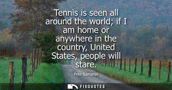 Small: Tennis is seen all around the world if I am home or anywhere in the country, United States, people will
