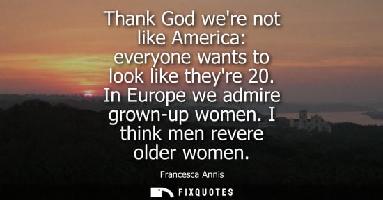 Small: Thank God were not like America: everyone wants to look like theyre 20. In Europe we admire grown-up wo