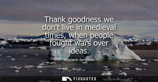 Small: Thank goodness we dont live in medieval times, when people fought wars over ideas