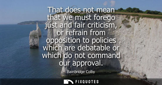Small: That does not mean that we must forego just and fair criticism, or refrain from opposition to policies 