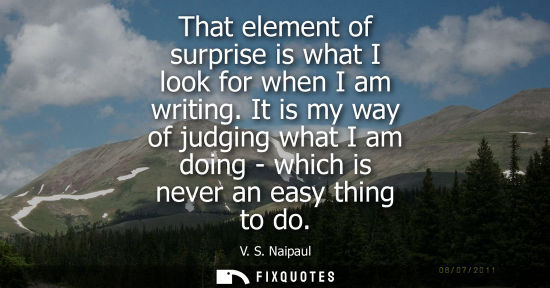 Small: That element of surprise is what I look for when I am writing. It is my way of judging what I am doing - which