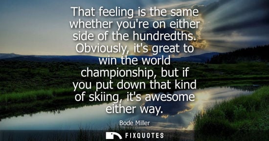 Small: That feeling is the same whether youre on either side of the hundredths. Obviously, its great to win the world