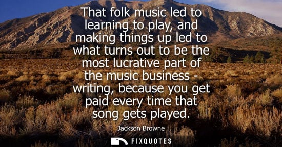 Small: That folk music led to learning to play, and making things up led to what turns out to be the most lucr