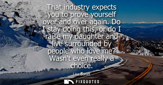 Small: That industry expects you to prove yourself over and over again. Do I stay doing this, or do I raise my