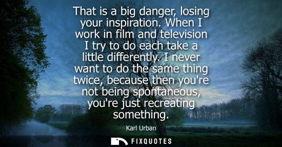 Small: That is a big danger, losing your inspiration. When I work in film and television I try to do each take a litt