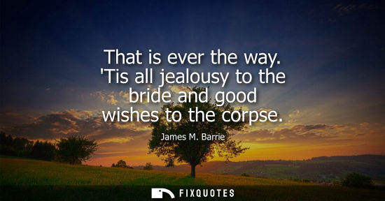 Small: That is ever the way. Tis all jealousy to the bride and good wishes to the corpse