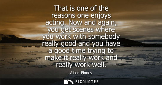 Small: That is one of the reasons one enjoys acting. Now and again, you get scenes where you work with somebod