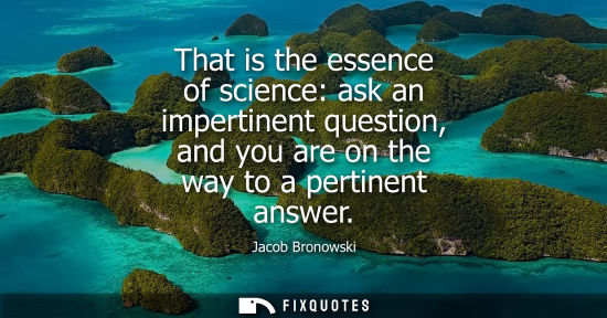 Small: That is the essence of science: ask an impertinent question, and you are on the way to a pertinent answ
