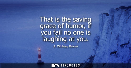 Small: That is the saving grace of humor, if you fail no one is laughing at you