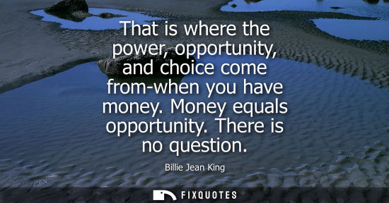 Small: That is where the power, opportunity, and choice come from-when you have money. Money equals opportunity. Ther
