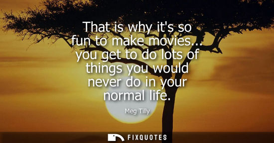 Small: That is why its so fun to make movies... you get to do lots of things you would never do in your normal