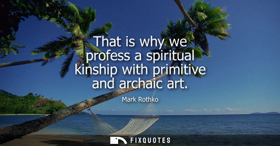 Small: That is why we profess a spiritual kinship with primitive and archaic art