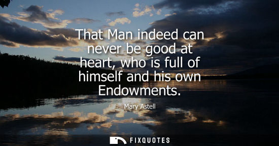 Small: That Man indeed can never be good at heart, who is full of himself and his own Endowments
