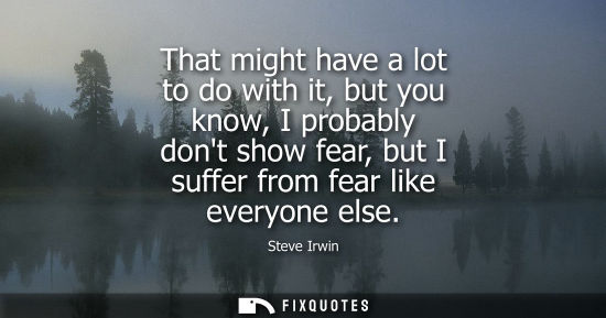 Small: That might have a lot to do with it, but you know, I probably dont show fear, but I suffer from fear li