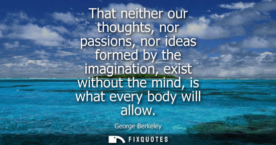 Small: That neither our thoughts, nor passions, nor ideas formed by the imagination, exist without the mind, i