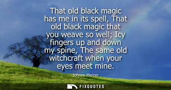 Small: That old black magic has me in its spell, That old black magic that you weave so well Icy fingers up an