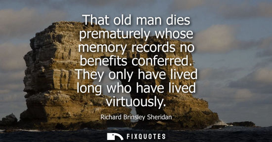 Small: That old man dies prematurely whose memory records no benefits conferred. They only have lived long who