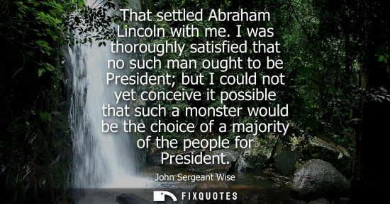Small: That settled Abraham Lincoln with me. I was thoroughly satisfied that no such man ought to be President