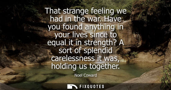 Small: That strange feeling we had in the war. Have you found anything in your lives since to equal it in strength? A