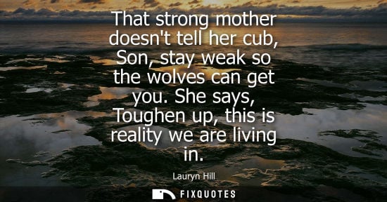 Small: That strong mother doesnt tell her cub, Son, stay weak so the wolves can get you. She says, Toughen up,