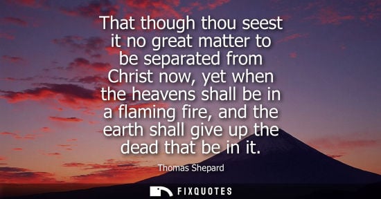 Small: That though thou seest it no great matter to be separated from Christ now, yet when the heavens shall b