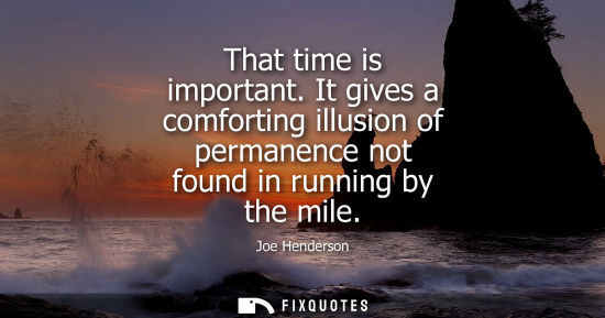 Small: That time is important. It gives a comforting illusion of permanence not found in running by the mile