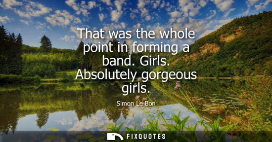 Small: That was the whole point in forming a band. Girls. Absolutely gorgeous girls
