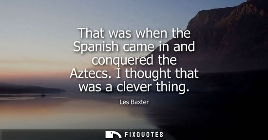 Small: That was when the Spanish came in and conquered the Aztecs. I thought that was a clever thing