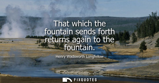Small: That which the fountain sends forth returns again to the fountain