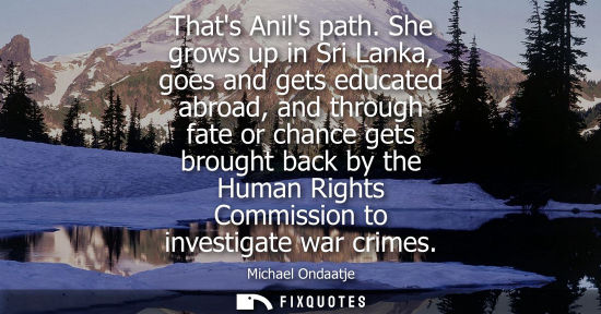 Small: Thats Anils path. She grows up in Sri Lanka, goes and gets educated abroad, and through fate or chance 