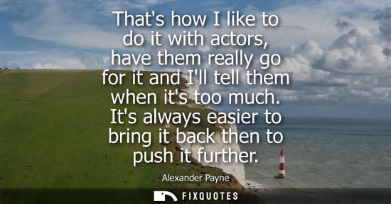 Small: Thats how I like to do it with actors, have them really go for it and Ill tell them when its too much.