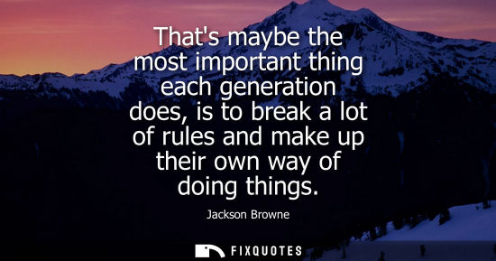 Small: Thats maybe the most important thing each generation does, is to break a lot of rules and make up their