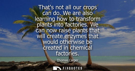 Small: Thats not all our crops can do. We are also learning how to transform plants into factories. We can now