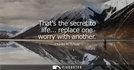 Small: Thats the secret to life... replace one worry with another