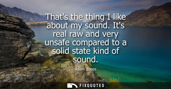 Small: Thats the thing I like about my sound. Its real raw and very unsafe compared to a solid state kind of s