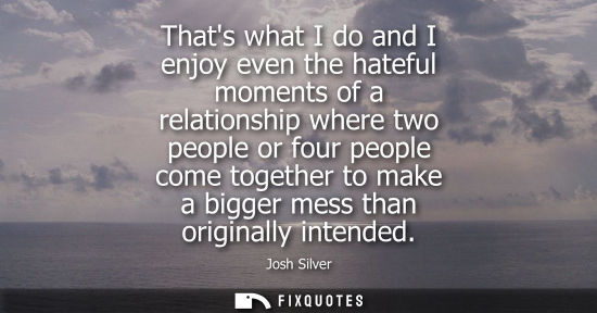 Small: Thats what I do and I enjoy even the hateful moments of a relationship where two people or four people 