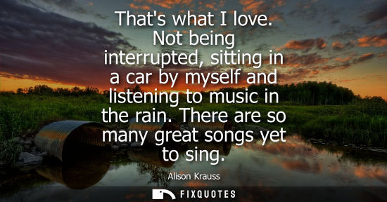 Small: Thats what I love. Not being interrupted, sitting in a car by myself and listening to music in the rain