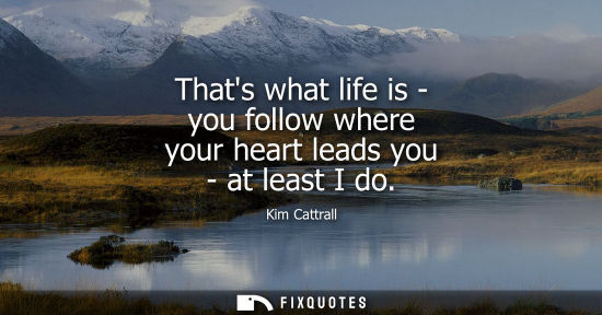 Small: Thats what life is - you follow where your heart leads you - at least I do