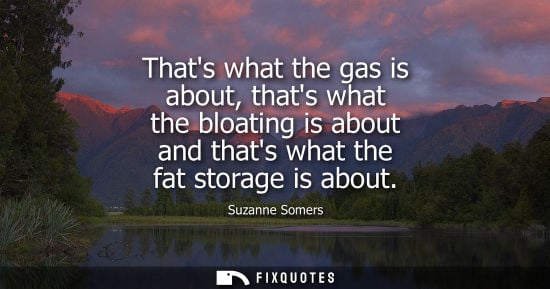 Small: Thats what the gas is about, thats what the bloating is about and thats what the fat storage is about