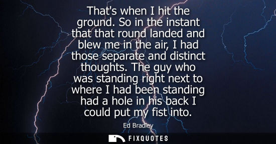 Small: Thats when I hit the ground. So in the instant that that round landed and blew me in the air, I had tho