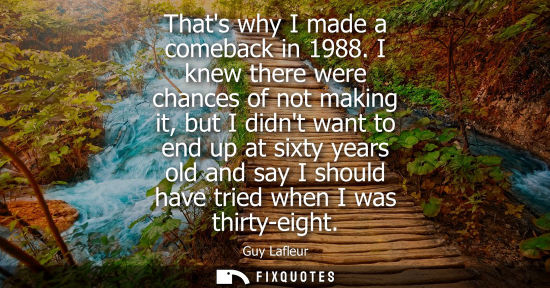 Small: Thats why I made a comeback in 1988. I knew there were chances of not making it, but I didnt want to en