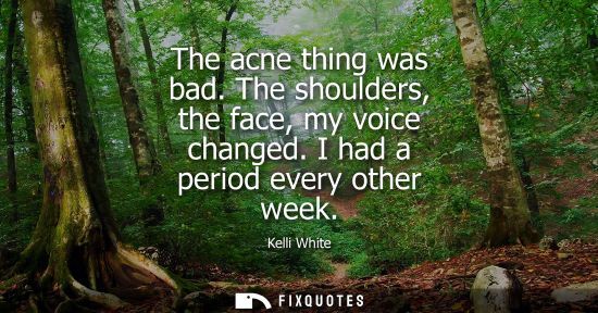 Small: The acne thing was bad. The shoulders, the face, my voice changed. I had a period every other week