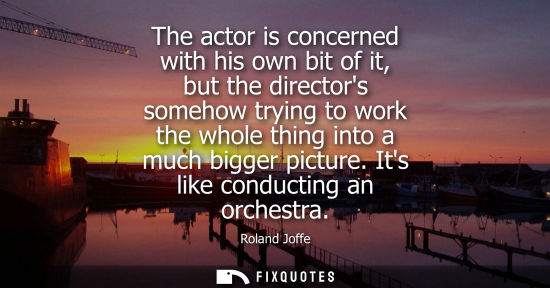 Small: The actor is concerned with his own bit of it, but the directors somehow trying to work the whole thing
